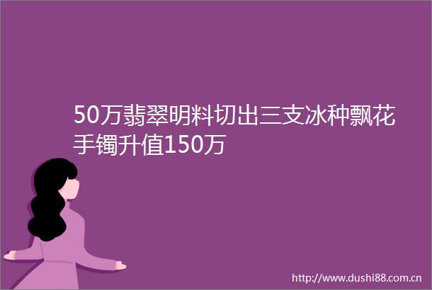 50万翡翠明料切出三支冰种飘花手镯升值150万