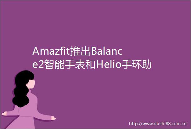 Amazfit推出Balance2智能手表和Helio手环助力更智能的训练更高效的恢复以及巅峰表现