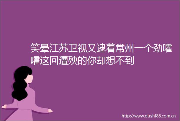 笑晕江苏卫视又逮着常州一个劲嚯嚯这回遭殃的你却想不到