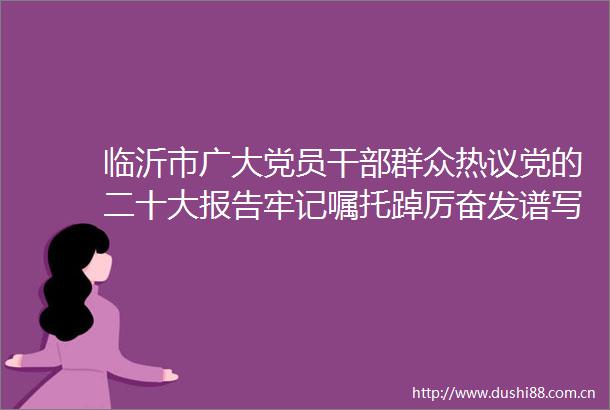 临沂市广大党员群众热议党的二十大报告牢记嘱托踔厉奋发谱写新时代壮美华彩篇章