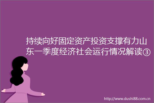 持续向好固定资产投资支撑有力山东一季度经济社会运行情况解读③