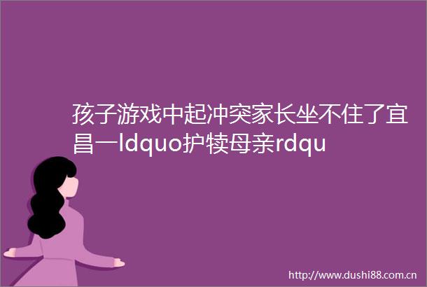 孩子游戏中起冲突家长坐不住了宜昌一ldquo护犊母亲rdquo拽2岁女童头发拖行近5米helliphellip
