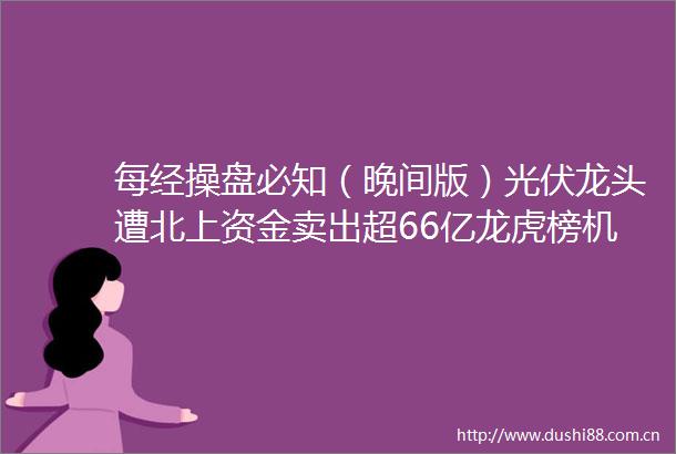 每经操盘必知（晚间版）光伏龙头遭北上资金卖出超66亿龙虎榜机构资金却在抢筹锂矿龙头55亿美股能源板块盘前普涨