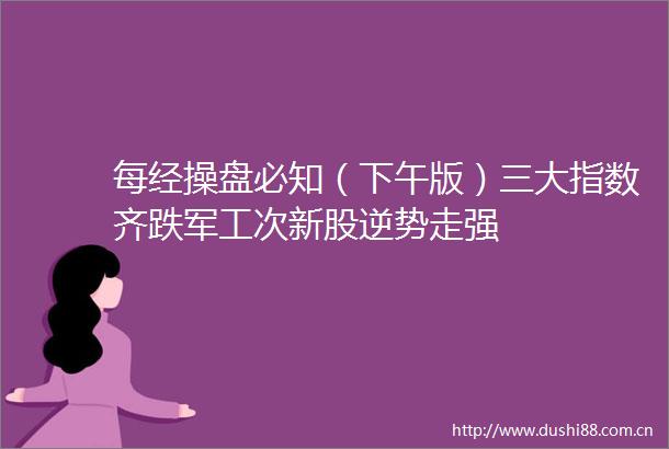 每经操盘必知（下午版）三大指数齐跌军工次新股逆势走强