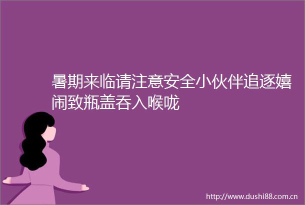 暑期来临请注意安全小伙伴追逐嬉闹致瓶盖吞入喉咙