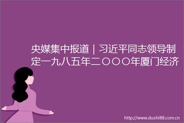 央媒集中报道｜同志制定一九八五年二〇〇〇年厦门经济社会发展战略启示录