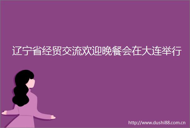 辽宁省经贸交流欢迎晚餐会在大连举行