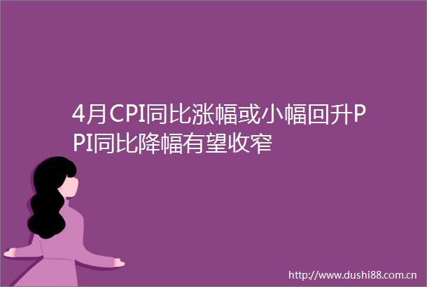 4月CPI同比涨幅或小幅回升PPI同比降幅有望收窄