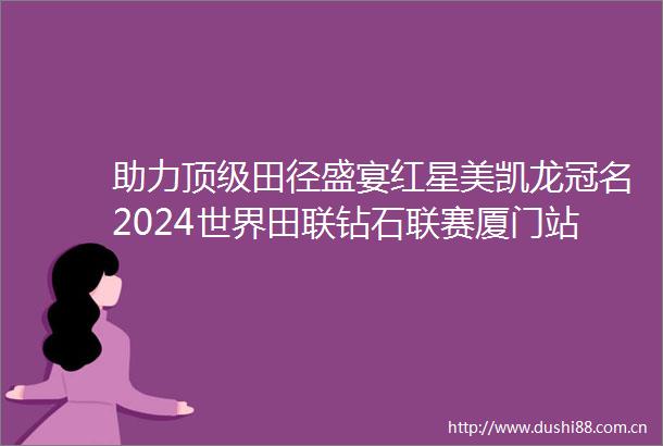 助力顶级田径盛宴红星美凯龙冠名2024世界田联钻石联赛厦门站