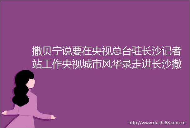 撒贝宁说要在央视总台驻长沙记者站工作央视城市风华录走进长沙撒贝宁张舒越打卡长沙长沙地点