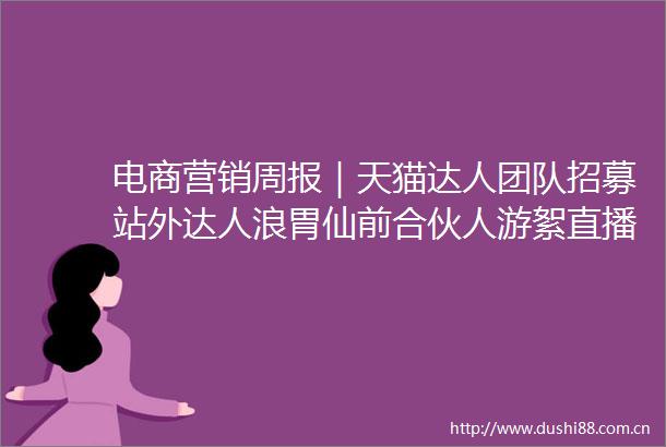 电商营销周报｜天猫达人团队招募站外达人浪胃仙前合伙人游絮直播带货