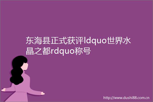 东海县正式获评ldquo世界水晶之都rdquo称号