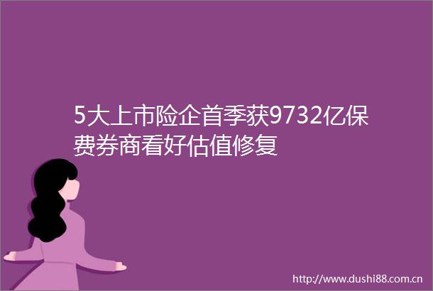 5大上市险企首季获9732亿保费券商看好估值修复