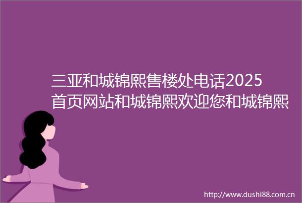 三亚和城锦熙售楼处电话2025首页网站和城锦熙欢迎您和城锦熙最新楼盘详情营销中心备案价24小时服务热线售楼中心