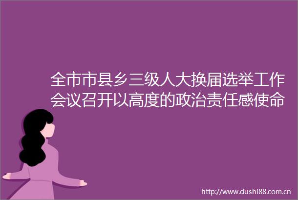 全市市县乡三级人大换届选举工作会议召开以高度的责任感使命感组织做好市县乡三级人大换届选举