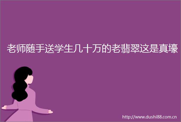 老师随手送学生几十万的老翡翠这是真壕