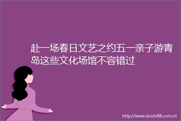 赴一场春日文艺之约五一亲子游青岛这些文化场馆不容错过