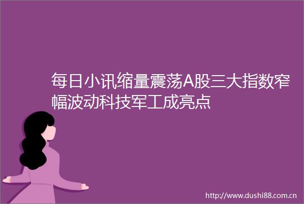 每日小讯缩量震荡A股三大指数窄幅波动科技军工成亮点