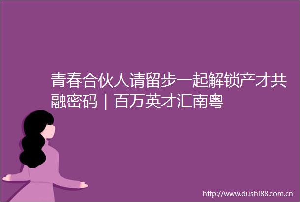 青春合伙人请留步一起解锁产才共融密码｜百万英才汇南粤