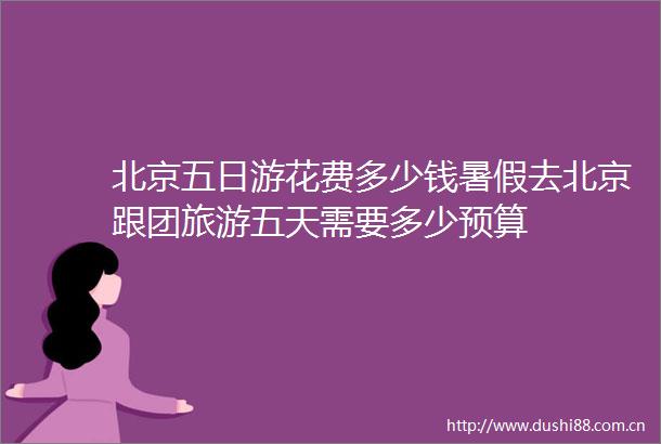 北京五日游花费多少钱暑假去北京跟团旅游五天需要多少预算