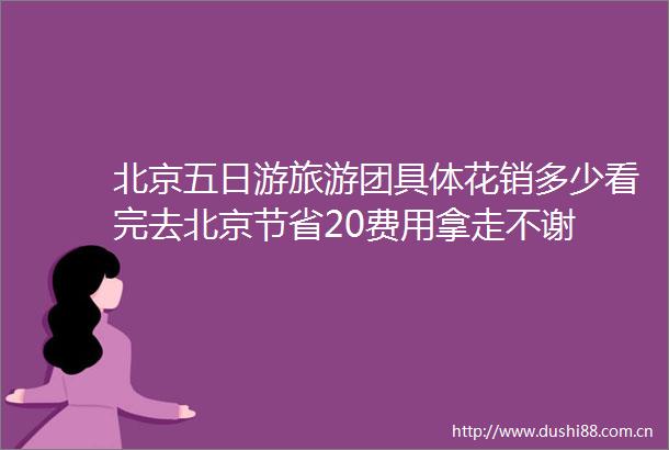 北京五日游旅游团具体花销多少看完去北京节省20费用拿走不谢