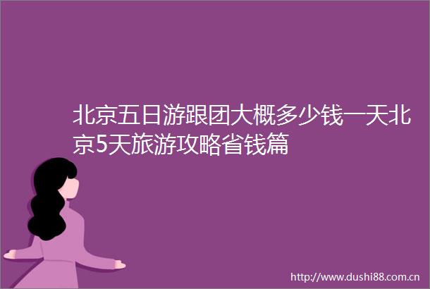 北京五日游跟团大概多少钱一天北京5天旅游攻略省钱篇