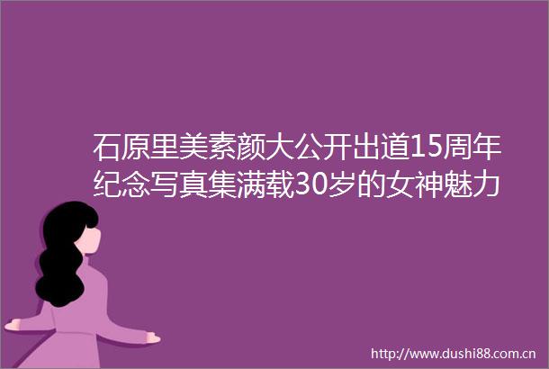 石原里美素颜大公开出道15周年纪念集满载30岁的女神魅力