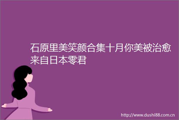 石原里美笑颜合集十月你美被治愈来自零君