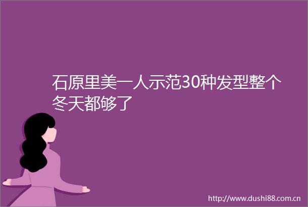石原里美一人示范30种发型整个冬天都够了