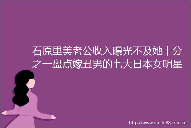 石原里美老公收入不及她十分之一盘点嫁丑男的七大女明星
