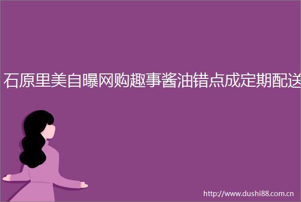 石原里美自曝网购趣事酱油错点成定期配送