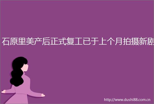 石原里美产后正式复工已于上个月拍摄新剧