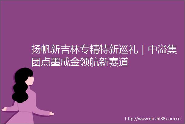 扬帆新吉林专精特新巡礼｜中溢集团点墨成金领航新赛道