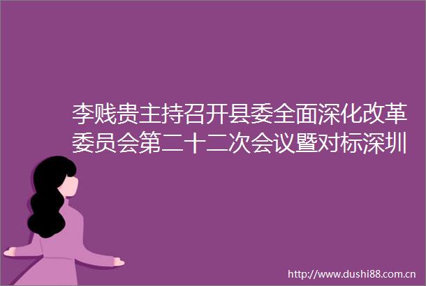 李贱贵主持召开县委全面深化改革委员会第二十二次会议暨对标深圳规则规制改革工作调度会