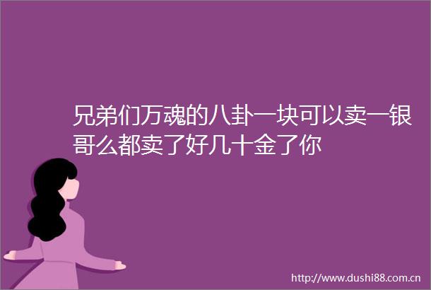 兄弟们万魂的八卦一块可以卖一银哥么都卖了好几十金了你