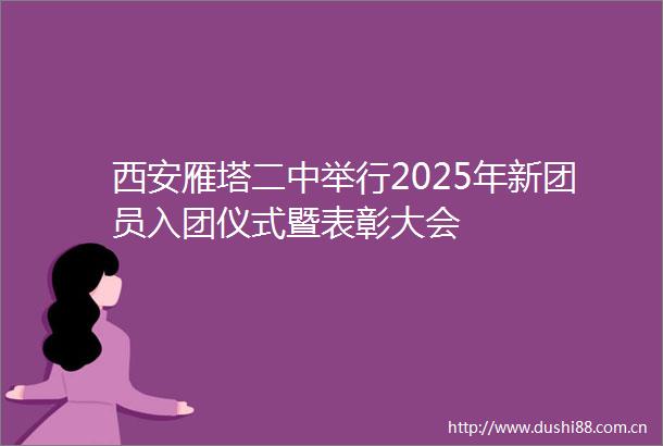 西安雁塔二中举行2025年新团员入团仪式暨表彰大会