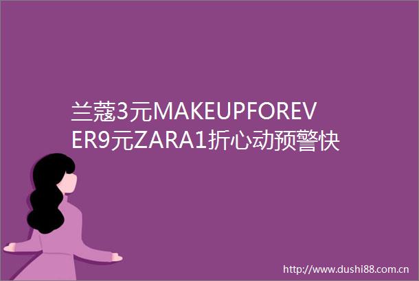 兰蔻3元MAKEUPFOREVER9元ZARA1折心动预警快冲啊啊啊