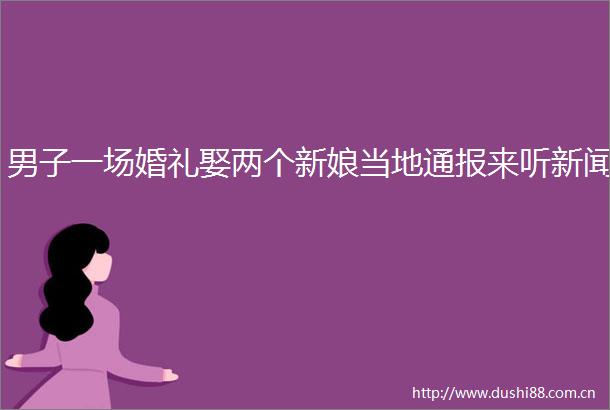 男子一场婚礼娶两个新娘当地通报来听新闻