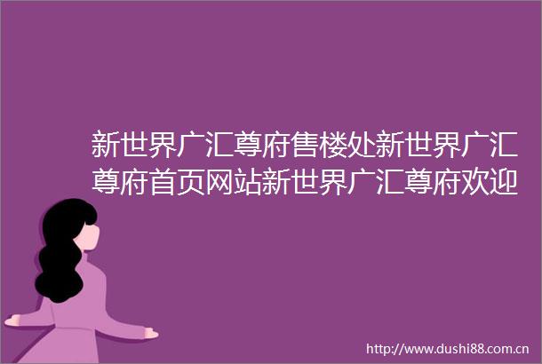 新世界广汇尊府售楼处新世界广汇尊府首页网站新世界广汇尊府欢迎您新世界广汇尊府楼盘详情备案价户型图售楼处