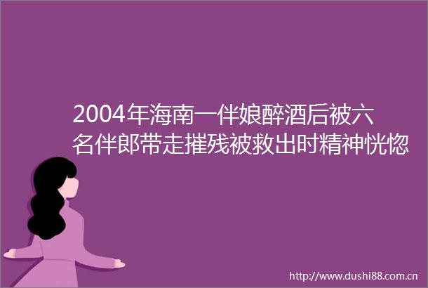 2004年海南一伴娘醉酒后被六名伴郎带走摧残被救出时精神恍惚