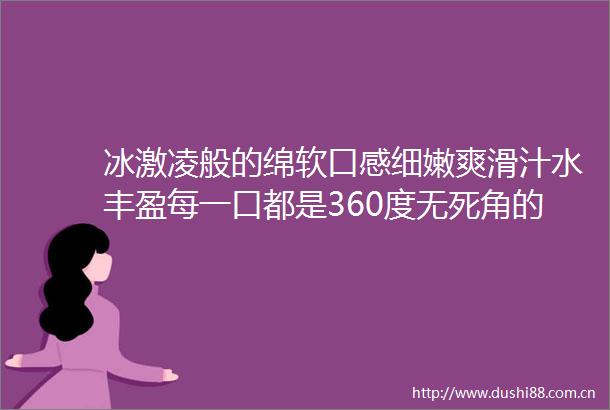 冰激凌般的绵软口感细嫩爽滑汁水丰盈每一口都是360度无死角的甜