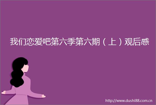我们恋爱吧第六季第六期（上）观后感
