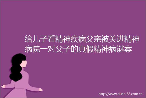 给儿子看精神疾病父亲被关进精神病院一对父子的真假精神病谜案