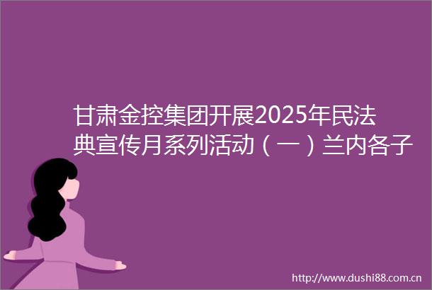 甘肃金控集团开展2025年民法典宣传月系列活动（一）兰内各子公司多点开花推动法治理念融入金融业务全链条