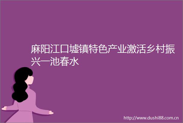 麻阳江口墟镇特色产业激活乡村振兴一池春水
