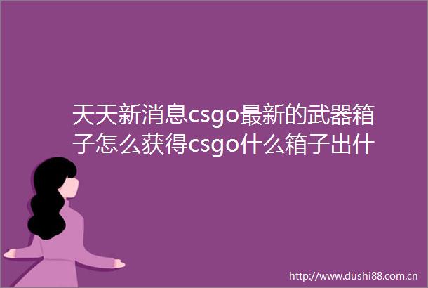 天天新消息csgo最新的武器箱子怎么获得csgo什么箱子出什么刀