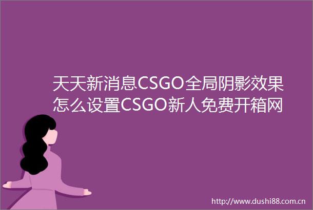 天天新消息CSGO全局阴影效果怎么设置CSGO新人免费开箱网站推荐有哪些