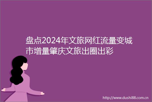 盘点2024年文旅网红流量变城市增量肇庆文旅出圈出彩