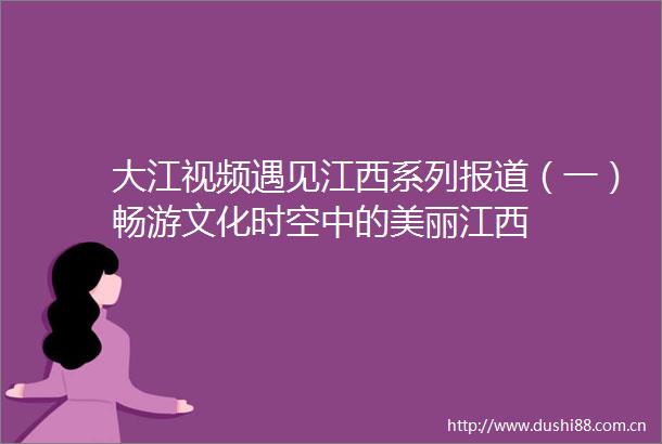 大江视频遇见江西系列报道（一）畅游文化时空中的美丽江西