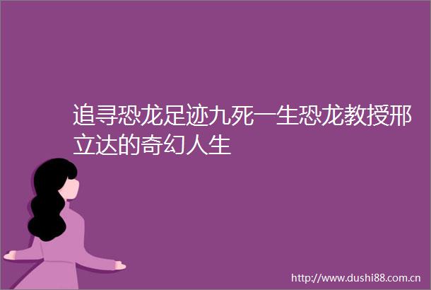 追寻恐龙足迹九死一生恐龙教授邢立达的奇幻人生